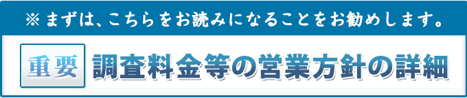 まずは、こちらをお読みになることをお勧めします。重要・調査料金等の営業方針等の詳細