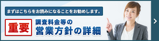 まずは、こちらをお読みになることをお勧めします。重要・調査料金等の営業方針等の詳細
