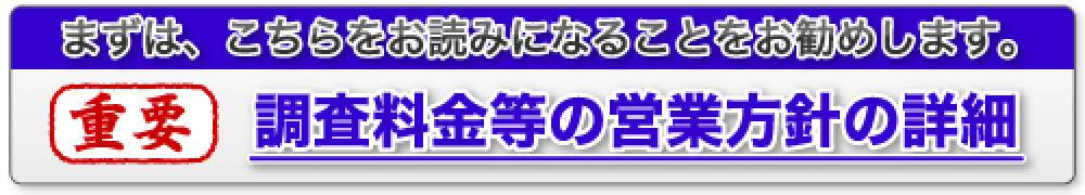 まずは、こちらをお読みになることをお勧めします。重要・調査料金等の営業方針等の詳細