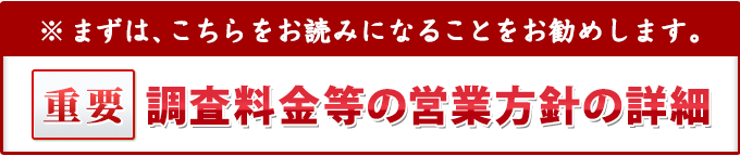まずは、こちらをお読みになることをお勧めします。重要・調査料金等の営業方針等の詳細